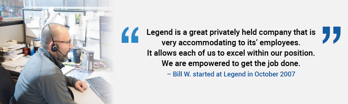 Legend is a great privately held company that is very accommodating to its employees. It allows each of us to excel within our position. We are empowered to get the job done. Bill W. started at Legend in October 2007
