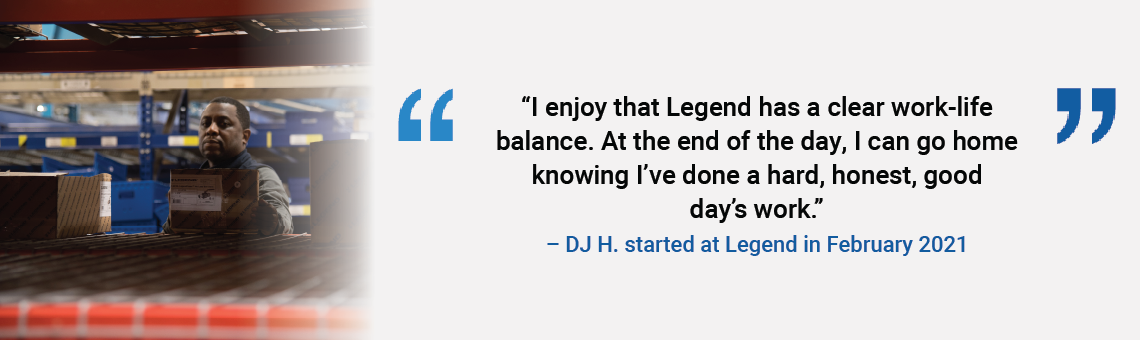 I enjoy that Legend has a clear work-life balance. At the end of the day, I can go home knowing I've done a hard, honest, good day's work. DJ H. started at Legend in February 2021